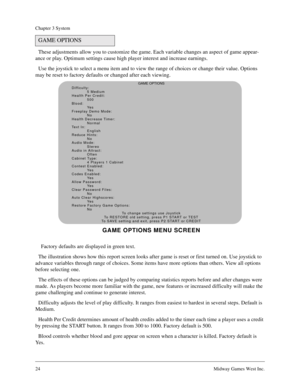 Page 2324Midway Games West Inc.
Chapter 3 System
These adjustments allow you to customize the game. Each variable changes an aspect of game appear-
ance or play. Optimum settings cause high player interest and increase earnings.
Use the joystick to select a menu item and to view the range of choices or change their value. Options 
may be reset to factory defaults or changed after each viewing.
  Factory defaults are displayed in green text.
The illustration shows how this report screen looks after game is reset...