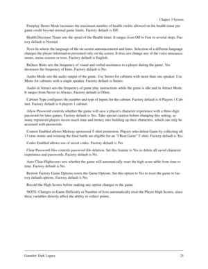 Page 24Gauntlet: Dark Legacy25
Chapter 3 System
Freeplay Demo Mode increases the maximum number of health credits allowed on the health timer per 
game credit beyond normal game limits. Factory default is Off.
Health Decrease Timer sets the speed of the Health timer. It ranges from Off to Fast in several steps. Fac-
tory default is Normal.
Texts In selects the language of the on-screen announcements and hints. Selection of a different language 
changes the player information presented only on the screen. It...