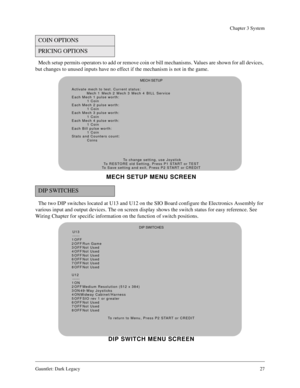 Page 26Gauntlet: Dark Legacy27
Chapter 3 System
Mech setup permits operators to add or remove coin or bill mechanisms. Values are shown for all devices, 
but changes to unused inputs have no effect if the mechanism is not in the game.
The two DIP switches located at U13 and U12 on the SIO Board configure the Electronics Assembly for 
various input and output devices. The on screen display shows the switch status for easy reference. See 
Wiring Chapter for specific information on the function of switch...