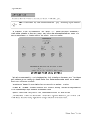 Page 2728Midway Games West Inc.
Chapter 3 System
These tests allow the operator to manually check each switch in the game. 
Use the joystick to select the Controls Test. Press Player 1 START button to begin test. Activate each 
switch and the indication on the screen changes state. Release the switch and the indicator returns to its 
previous normally open or closed condition. Test switches in any combination.
Each switch change should be exactly duplicated by a single indication on the menu screen. The...