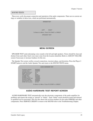 Page 28Gauntlet: Dark Legacy29
Chapter 3 System
These tests verify the proper connection and operation of the audio components. There are no custom set-
tings or variables in these tests, which are performed automatically.
SPEAKER TEST sends alternating voice sounds to the left and right speakers. Voices should be clear and 
distinct from each other. Each voice must come from the location identified. Refer to ADJUST VOLUME 
screen if necessary to increase loudness for this test.
The Speaker Test screen verifies...