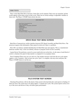 Page 30Gauntlet: Dark Legacy31
Chapter 3 System
These verify Hard Disk Drive functions. Some files can be repaired. These tests are automatic and the 
results appear on the menu screen as they occur. There are no custom settings or adjustable variables in 
these tests. The Player 2 START button aborts the tests.
Hard Drive Connected test verifies interface between CPU Board Assembly and Hard Disk Drive. The 
processor requests disk information. Data cannot be retrieved if there is a problem.
Drive ID is an...