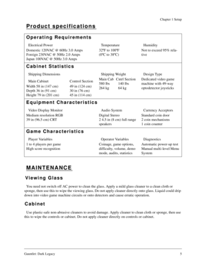 Page 4Gauntlet: Dark Legacy5
Chapter 1 Setup
Product specifications
MAINTENANCE
Viewing Glass
You need not switch off AC power to clean the glass. Apply a mild glass cleaner to a clean cloth or 
sponge, then use this to wipe the viewing glass. Do not apply cleaner directly onto glass. Liquid could drip 
down into video game machine circuits or onto detectors and cause erratic operation.
Cabinet
Use plastic-safe non-abrasive cleaners to avoid damage. Apply cleaner to clean cloth or sponge, then use 
this to...