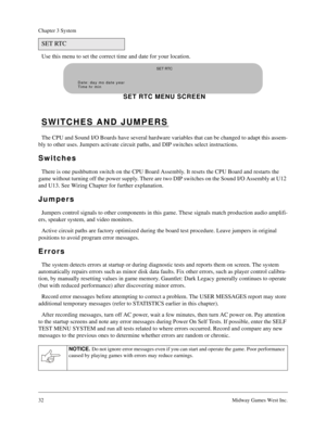Page 3132Midway Games West Inc.
Chapter 3 System
Use this menu to set the correct time and date for your location.
SWITCHES AND JUMPERS
The CPU and Sound I/O Boards have several hardware variables that can be changed to adapt this assem-
bly to other uses. Jumpers activate circuit paths, and DIP switches select instructions.
Switches
There is one pushbutton switch on the CPU Board Assembly. It resets the CPU Board and restarts the 
game without turning off the power supply. There are two DIP switches on the...