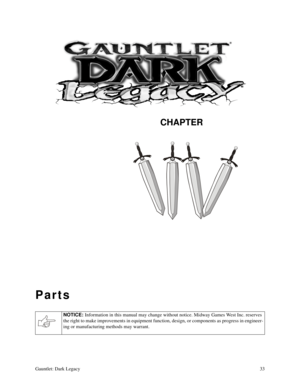 Page 32CHAPTER
Gauntlet: Dark Legacy33
Parts
NOTICE: 
Information in this manual may change without notice. Midway Games West Inc. reserves 
the right to make improvements in equipment function, design, or components as progress in engineer-
ing or manufacturing methods may warrant. 