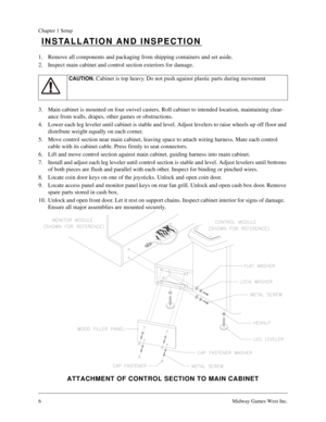 Page 56Midway Games West Inc.
Chapter 1 Setup
INSTALLATION AND INSPECTION
1. Remove all components and packaging from shipping containers and set aside.
2. Inspect main cabinet and control section exteriors for damage.
3. Main cabinet is mounted on four swivel casters. Roll cabinet to intended location, maintaining clear-
ance from walls, drapes, other games or obstructions.
4. Lower each leg leveler until cabinet is stable and level. Adjust levelers to raise wheels up off floor and 
distribute weight equally...