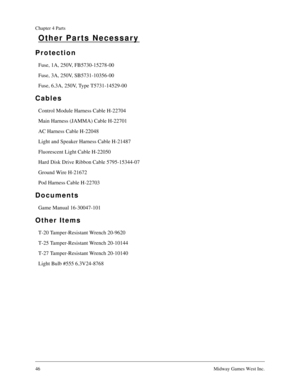 Page 4546Midway Games West Inc.
Chapter 4 Parts
Other Parts Necessary
Protection
Fuse, 1A, 250V, FB5730-15278-00
Fuse, 3A, 250V, SB5731-10356-00
Fuse, 6.3A, 250V, Type T5731-14529-00
Cables
Control Module Harness Cable H-22704
Main Harness (JAMMA) Cable H-22701
AC Harness Cable H-22048
Light and Speaker Harness Cable H-21487
Fluorescent Light Cable H-22050
Hard Disk Drive Ribbon Cable 5795-15344-07
Ground Wire H-21672
Pod Harness Cable H-22703
Documents
Game Manual 16-30047-101
Other Items
T-20 Tamper-Resistant...