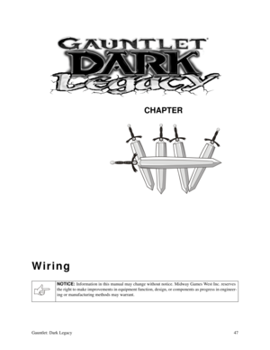 Page 46CHAPTER
Gauntlet: Dark Legacy47
Wiring
NOTICE: 
Information in this manual may change without notice. Midway Games West Inc. reserves 
the right to make improvements in equipment function, design, or components as progress in engineer-
ing or manufacturing methods may warrant. 