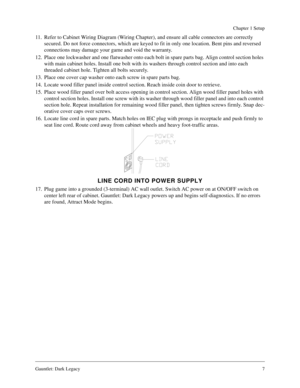 Page 6Gauntlet: Dark Legacy7
Chapter 1 Setup
11. Refer to Cabinet Wiring Diagram (Wiring Chapter), and ensure all cable connectors are correctly 
secured. Do not force connectors, which are keyed to fit in only one location. Bent pins and reversed 
connections may damage your game and void the warranty.
12. Place one lockwasher and one flatwasher onto each bolt in spare parts bag. Align control section holes 
with main cabinet holes. Install one bolt with its washers through control section and into each...