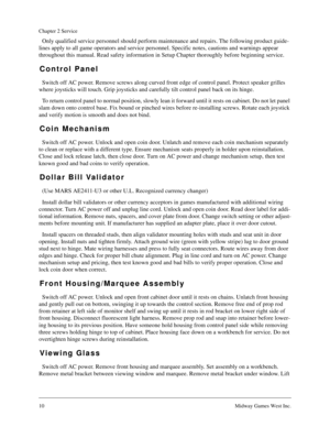 Page 910Midway Games West Inc.
Chapter 2 Service
Only qualified service personnel should perform maintenance and repairs. The following product guide-
lines apply to all game operators and service personnel. Specific notes, cautions and warnings appear 
throughout this manual. Read safety information in Setup Chapter thoroughly before beginning service.
Control Panel
Switch off AC power. Remove screws along curved front edge of control panel. Protect speaker grilles 
where joysticks will touch. Grip joysticks...