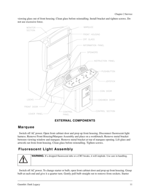 Page 10Gauntlet: Dark Legacy11
Chapter 2 Service
viewing glass out of front housing. Clean glass before reinstalling. Install bracket and tighten screws. Do 
not use excessive force.
EXTERNAL COMPONENTS
Marquee
Switch off AC power. Open front cabinet door and prop up front housing. Disconnect fluorescent light 
harness. Remove Front Housing/Marquee Assembly and place on a workbench. Remove metal bracket 
between viewing window and marquee. Remove metal bracket at top of marquee opening. Lift glass and 
artwork...