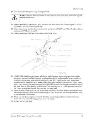 Page 11Gauntlet: Dark Legacy Universal Conversion Kit 11
Chapter 1 Setup
15. Close and lock control panel using existing fasteners..
16. HARD DISK DRIVE  Mount hard drive onto hard disk drive bracket and fasten using #6-32 screws, 
lockwashers, and flat washers in each hole.
17. Mount bracket onto studs on electronics assembly and fasten with KEPS nuts. Orient bracket with con-
nectors near CPU Board Assembly.
18. Connect data ribbon cable and power cable to Hard Disk Drive.
19. FERRITE BEADS Locate the square,...