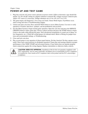 Page 1212Midway Games West Inc.
Chapter 1 Setup
POWER UP AND TEST GAME
1. Plug line cord into AC power source and turn on power switch. LEDs in electronics cage should illu-
minate. Use 20-volt DC setting on a digital voltmeter to measure DC voltages at power connector pins. 
Adjust +5V source if is necessary. Voltage tolerances are ±.4 on +5V, ±½ V on +12V.
2. The game begins self diagnostics. If no errors are found, Attract Mode begins. If problems occur, 
check wiring and refer to Troubleshooting Chapter.
3....