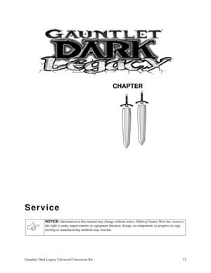 Page 13CHAPTER
Gauntlet: Dark Legacy Universal Conversion Kit 13
Service
NOTICE: 
Information in this manual may change without notice. Midway Games West Inc. reserves 
the right to make improvements in equipment function, design, or components as progress in engi-
neering or manufacturing methods may warrant. 