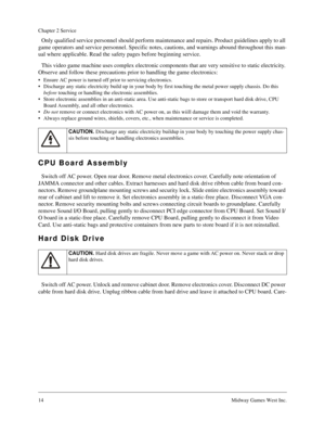 Page 1414Midway Games West Inc.
Chapter 2 Service
Only qualified service personnel should perform maintenance and repairs. Product guidelines apply to all 
game operators and service personnel. Specific notes, cautions, and warnings abound throughout this man-
ual where applicable. Read the safety pages before beginning service.
This video game machine uses complex electronic components that are very sensitive to static electricity. 
Observe and follow these precautions prior to handling the game electronics:
•...