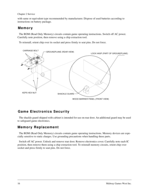 Page 1616Midway Games West Inc.
Chapter 2 Service
with same or equivalent type recommended by manufacturer. Dispose of used batteries according to 
instructions on battery package.
Memory
The ROM (Read Only Memory) circuits contain game operating instructions. Switch off AC power. 
Carefully note position, then remove using a chip extraction tool.
To reinstall, orient chip over its socket and press firmly to seat pins. Do not force.
Game Electronics Security
The shackle guard shipped with cabinet is intended...