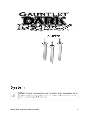 Page 17CHAPTER
Gauntlet: Dark Legacy Universal Conversion Kit 17
System
NOTICE: 
Information in this manual may change without notice. Midway Games West Inc. reserves 
the right to make improvements in equipment function, design, or components as progress in engi-
neering or manufacturing methods may warrant. 