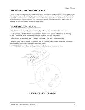 Page 19Gauntlet: Dark Legacy Universal Conversion Kit 19
Chapter 3 System
INDIVIDUAL AND MULTIPLE PLAY
Insert currency to start game. Select a joystick/button combination and press START. Select a password, 
character, and journey. In multi-player games the first to select a journey determines everyone’s path. On-
screen life counters decrease as characters are wounded until they reach zero, at which point the player 
must deposit more coins to continue. You can continue playing after others drop out. When...