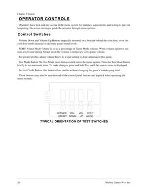 Page 2020Midway Games West Inc.
Chapter 3 System
OPERATOR CONTROLS
Operators have lock-and-key access to the menu system for statistics, adjustments, and testing to prevent 
tampering. On-screen messages guide the operator through menu options.
Control Switches
Volume Down and Volume Up Buttons (typically mounted on a bracket behind the coin door, or on the 
coin door itself) increase or decrease game sound levels.
NOTE Attract Mode volume is set as a percentage of Game Mode volume. When volume up/down but-...