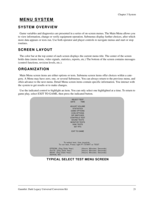 Page 21Gauntlet: Dark Legacy Universal Conversion Kit 21
Chapter 3 System
MENU SYSTEM
SYSTEM OVERVIEW
Game variables and diagnostics are presented in a series of on-screen menus. The Main Menu allows you 
to view information, change or verify equipment operation. Submenus display further choices, after which 
more data appears or tests run. Use both operator and player controls to navigate menus and start or stop 
routines.
SCREEN LAYOUT
The color bar at the top center of each screen displays the current menu...