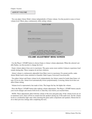 Page 2222Midway Games West Inc.
Chapter 3 System
You can adjust Attract Mode volume independently of Game volume. Use the joystick to raise or lower 
volume level. Music plays continuously while setting volume.
Use the Player 1 START button to choose Game or Attract volume adjustment. When the selected vari-
able flashes, use the joystick to change the level.
Game volume adjusts from zero to maximum. The game seems more realistic if players experience loud 
sounds during play. These weapons do not have...