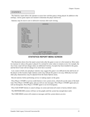 Page 23Gauntlet: Dark Legacy Universal Conversion Kit 23
Chapter 3 System
The Statistics report allows the operator to assess how well the game is being played. In addition to the 
earnings, various game aspects are tracked to determine the player skill levels.
Statistics may be reset to zero or allowed to increase after each viewing.
The illustration shows how the report screen looks after the game is reset or is first turned on. Most statis-
tics increase in value as the game is played. It is normal for some...