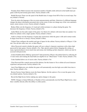 Page 25Gauntlet: Dark Legacy Universal Conversion Kit 25
Chapter 3 System
Freeplay Demo Mode increases the maximum number of health credits allowed on the health timer per 
game credit beyond normal game limits. Factory default is Off.
Health Decrease Timer sets the speed of the Health timer. It ranges from Off to Fast in several steps. Fac-
tory default is Normal.
Texts In selects the language of the on-screen announcements and hints. Selection of a different language 
changes the player information presented...