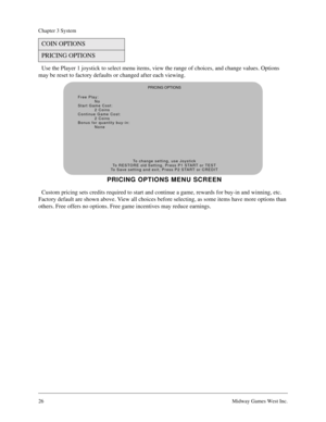 Page 2626Midway Games West Inc.
Chapter 3 System
Use the Player 1 joystick to select menu items, view the range of choices, and change values. Options 
may be reset to factory defaults or changed after each viewing.
Custom pricing sets credits required to start and continue a game, rewards for buy-in and winning, etc. 
Factory default are shown above. View all choices before selecting, as some items have more options than 
others. Free offers no options. Free game incentives may reduce earnings.
COIN OPTIONS...