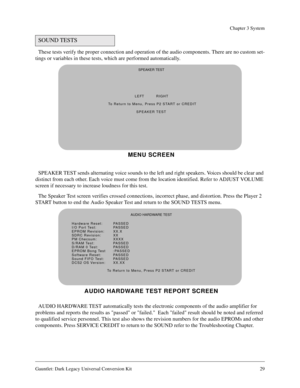 Page 29Gauntlet: Dark Legacy Universal Conversion Kit 29
Chapter 3 System
These tests verify the proper connection and operation of the audio components. There are no custom set-
tings or variables in these tests, which are performed automatically.
SPEAKER TEST sends alternating voice sounds to the left and right speakers. Voices should be clear and 
distinct from each other. Each voice must come from the location identified. Refer to ADJUST VOLUME 
screen if necessary to increase loudness for this test.
The...