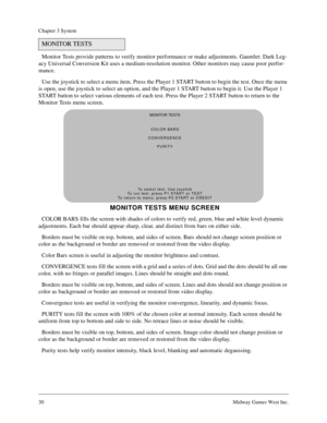 Page 3030Midway Games West Inc.
Chapter 3 System
Monitor Tests provide patterns to verify monitor performance or make adjustments. Gauntlet: Dark Leg-
acy Universal Conversion Kit uses a medium-resolution monitor. Other monitors may cause poor perfor-
mance.
Use the joystick to select a menu item. Press the Player 1 START button to begin the test. Once the menu 
is open, use the joystick to select an option, and the Player 1 START button to begin it. Use the Player 1 
START button to select various elements of...