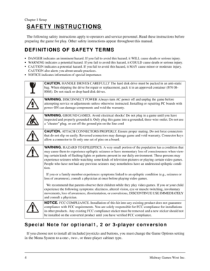 Page 44Midway Games West Inc.
Chapter 1 Setup
SAFETY INSTRUCTIONS
The following safety instructions apply to operators and service personnel. Read these instructions before 
preparing the game for play. Other safety instructions appear throughout this manual.
DEFINITIONS OF SAFETY TERMS
• DANGER indicates an imminent hazard. If you fail to avoid this hazard, it WILL cause death or serious injury.
 WARNING indicates a potential hazard. If you fail to avoid this hazard, it COULD cause death or serious injury.
...