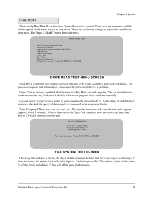 Page 31Gauntlet: Dark Legacy Universal Conversion Kit 31
Chapter 3 System
These verify Hard Disk Drive functions. Some files can be repaired. These tests are automatic and the 
results appear on the menu screen as they occur. There are no custom settings or adjustable variables in 
these tests. The Player 2 START button aborts the tests.
Hard Drive Connected test verifies interface between CPU Board Assembly and Hard Disk Drive. The 
processor requests disk information. Data cannot be retrieved if there is a...