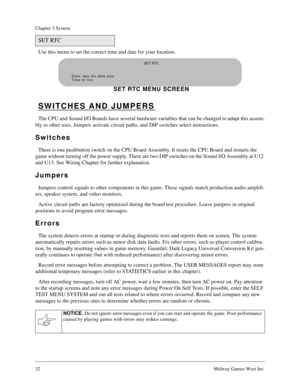 Page 3232Midway Games West Inc.
Chapter 3 System
Use this menu to set the correct time and date for your location.
SWITCHES AND JUMPERS
The CPU and Sound I/O Boards have several hardware variables that can be changed to adapt this assem-
bly to other uses. Jumpers activate circuit paths, and DIP switches select instructions.
Switches
There is one pushbutton switch on the CPU Board Assembly. It resets the CPU Board and restarts the 
game without turning off the power supply. There are two DIP switches on the...