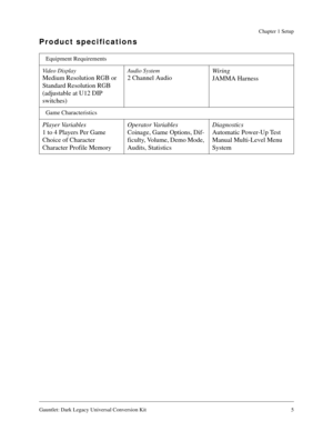 Page 5Gauntlet: Dark Legacy Universal Conversion Kit 5
Chapter 1 Setup
Product specifications
Equipment Requirements
Video Display
Medium Resolution RGB or 
Standard Resolution RGB 
(adjustable at U12 DIP 
switches)
Audio System
2 Channel AudioWir i n g
JAMMA Harness
Game Characteristics
Player Variables
1 to 4 Players Per Game
Choice of Character
Character Profile MemoryOperator Variables
Coinage, Game Options, Dif-
ficulty, Volume, Demo Mode, 
Audits, StatisticsDiagnostics
Automatic Power-Up Test
Manual...