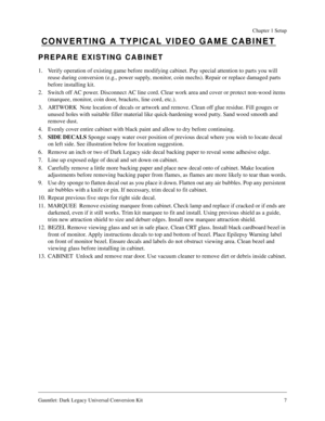 Page 7Gauntlet: Dark Legacy Universal Conversion Kit 7
Chapter 1 Setup
CONVERTING A TYPICAL VIDEO GAME CABINET
PREPARE EXISTING CABINET
1. Verify operation of existing game before modifying cabinet. Pay special attention to parts you will 
reuse during conversion (e.g., power supply, monitor, coin mechs). Repair or replace damaged parts 
before installing kit.
2. Switch off AC power. Disconnect AC line cord. Clear work area and cover or protect non-wood items 
(marquee, monitor, coin door, brackets, line cord,...