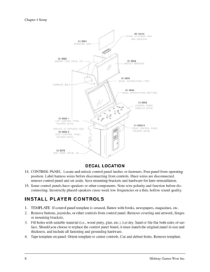 Page 88Midway Games West Inc.
Chapter 1 Setup
DECAL LOCATION
14. CONTROL PANEL  Locate and unlock control panel latches or fasteners. Free panel from operating 
position. Label harness wires before disconnecting from controls. Once wires are disconnected, 
remove control panel and set aside. Save mounting brackets and hardware for later reinstallation.
15. Some control panels have speakers or other components. Note wire polarity and function before dis-
connecting. Incorrectly phased speakers cause weak low...