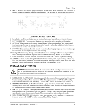 Page 9Gauntlet: Dark Legacy Universal Conversion Kit 9
Chapter 1 Setup
5. DECAL  Remove backing and apply control panel decal to panel. Work down from top. After decal is 
in place, smooth it outwards, squeezing out air bubbles. Pop persistent air bubbles and smooth decal.
CONTROL PANEL TEMPLATE
6. Let adhesive set. Trim decal edges and cut joystick, button, and keypad holes to fit control panel.
7. BUTTON DECALS  Position control decals next to appropriate holes according to illustration.
8. OVERLAY  Place...