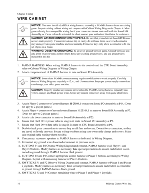 Page 1010Midway Games West Inc.
Chapter 1 Setup
WIRE CABINET
1. JAMMA HARNESS  When wiring JAMMA harness to the controls and the CPU Board Assembly, 
refer to Cabinet Wiring Diagram in Wiring Chapter.
2. Attach component end of JAMMA harness to mate on Sound I/O Assembly.
3. Attach Player 3 connector of control harness H-23104.1 to mate on Sound I/O Assembly at P14. (Does 
not aply to 2-player games.)
4. Attach Player 4 connector of second control harness H-23104.1 to mate on Sound I/O Assembly at P7. 
(Does...