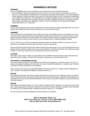 Page 106Entire contents of this manual copyright © 2000 MIDWAY AMUSEMENT GAMES, LLC . All rights reserved.
WARNINGS & NOTICES
WARNING
Use of non-MIDWAY parts or circuit modifications may cause serious injury or equipment damage! 
• Use only MIDWAY authorized components and parts. Failure to do so will void your warranty and may result in 
incorrect or unsafe operation. Substitute parts or modifications may void the EMC directive or FCC type acceptance.
 Federal copyright, trademark and patent laws protect this...