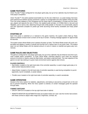 Page 15ARCTIC THUNDER9
CHAPTER 1 OPERATION
GAME FEATURES
Arctic Thunder™ ships configured for one-player game play, but up to four cabinets may be linked to pro-
mote player competition.   
Arctic Thunder™, the action packed snowmobile tour for the new millennium, is a polar fantasy that trans-
ports adventurous trekkers across continents in search of unimaginable and ultra-realistic thrills and chills.
From the snowy plateaus of the Himalayas and the Swiss Alps to snowscapes in Europe and the Ameri-
cas,...