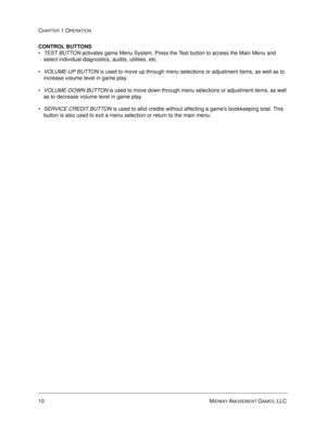 Page 1610 MIDWAY AMUSEMENT GAMES, LLC 
CHAPTER 1 OPERATION
CONTROL BUTTONS
TEST BUTTON activates game Menu System. Press the Test button to access the Main Menu and 
select individual diagnostics, audits, utilities, etc.
VOLUME-UP BUTTON is used to move up through menu selections or adjustment items, as well as to 
increase volume level in game play.  
VOLUME-DOWN BUTTON 
is used to move down through menu selections or adjustment items, as well 
as to decrease volume level in game play.  
SERVICE CREDIT...