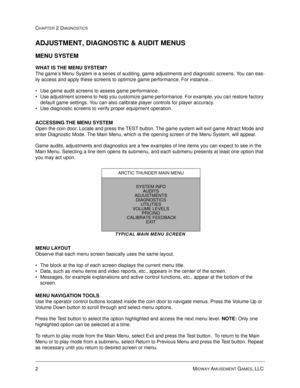 Page 182MIDWAY AMUSEMENT GAMES, LLC 
CHAPTER 2 DIAGNOSTICS
ADJUSTMENT, DIAGNOSTIC & AUDIT MENUS
MENU SYSTEM 
WHAT IS THE MENU SYSTEM?
The game’s Menu System is a series of auditing, game adjustments and diagnostic screens. You can eas-
ily access and apply these screens to optimize game performance. For instance…
 Use game audit screens to assess game performance.
 Use adjustment screens to help you customize game performance. For example, you can restore factory 
default game settings. You can also calibrate...