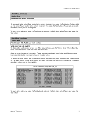 Page 21ARCTIC THUNDER5
CHAPTER 2 DIAGNOSTICS
To reset audit table, select Clear located at the bottom of screen, then press the Test button. To leave table 
as it is, select Return located at the bottom of screen, then press the Test button. Please note, be sure to 
record any values prior to clearing table.
To return to the submenu, press the Test button; to return to the Main Menu select Return and press the 
Test button. 
WASHINGTON, D.C. AUDITS
To observe the audits screen for any one of the featured...