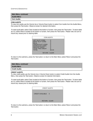 Page 226MIDWAY AMUSEMENT GAMES, LLC 
CHAPTER 2 DIAGNOSTICS
COIN AUDITS
To view coin audits use the Volume Up or Volume Down button to select Coin Audits from the Audits Menu, 
then press the Test button. Observe screen for desired information.
To reset audit table, select Clear located at the bottom of screen, then press the Test button. To leave table 
as it is, select Return located at the bottom of screen, then press the Test button. Please note, be sure to 
record any values prior to clearing table. 
To...