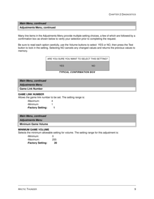 Page 25ARCTIC THUNDER9
CHAPTER 2 DIAGNOSTICS
Many line items in the Adjustments Menu provide multiple setting choices, a few of which are followed by a 
confirmation box as shown below to verify your selection prior to completing the request. 
Be sure to read each option carefully, use the Volume buttons to select  YES or NO, then press the Test 
button to lock in the setting. Selecting NO cancels any changed values and returns the previous values to 
memory.
TYPICAL CONFIRMATION BOX
 
GAME LINK NUMBER
Allows...