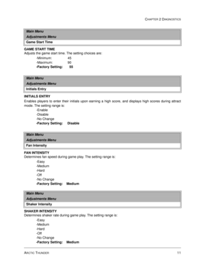 Page 27ARCTIC THUNDER11
CHAPTER 2 DIAGNOSTICS
GAME START TIME
Adjusts the game start time. The setting choices are:
-Minimum:                 45
-Maximum:                90
-Factory Setting:       55
INITIALS ENTRY
Enables players to enter their initials upon earning a high score, and displays high scores during attract
mode. The setting range is:
-Enable
-Disable
-No Change                                       
-Factory Setting:     Disable
FAN INTENSITY
Determines fan speed during game play. The setting...