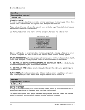 Page 3216 MIDWAY AMUSEMENT GAMES, LLC 
CHAPTER 2 DIAGNOSTICS
CONTROLLER TEST
To verify the proper directional movement of the controller assembly use the Volume Up or Volume Down 
button to select Controller Test at the Diagnostic Menu, then press the Test button. 
Please note, avoid contact with controller assembly when conducting any of the controller tests because 
the controller automatically turns on its own. 
Use the Volume buttons to select desired controller test option, then press Test button to...