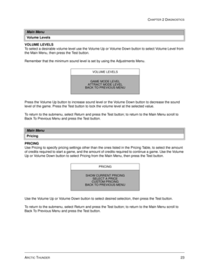 Page 39ARCTIC THUNDER23
CHAPTER 2 DIAGNOSTICS
VOLUME LEVELS
To select a desirable volume level use the Volume Up or Volume Down button to select Volume Level from 
the Main Menu, then press the Test button. 
Remember that the minimum sound level is set by using the Adjustments Menu.
Press the Volume Up button to increase sound level or the Volume Down button to decrease the sound 
level of the game. Press the Test button to lock the volume level at the selected value. 
To return to the submenu, select Return...