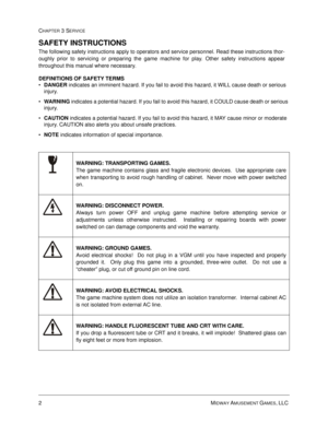 Page 462MIDWAY AMUSEMENT GAMES, LLC 
CHAPTER 3 SERVICE
SAFETY INSTRUCTIONS
The following safety instructions apply to operators and service personnel. Read these instructions thor-
oughly prior to servicing or preparing the game machine for play. Other safety instructions appear
throughout this manual where necessary.
DEFINITIONS OF SAFETY TERMS
•
DANGER indicates an imminent hazard. If you fail to avoid this hazard, it WILL cause death or serious 
injury.

WARNING indicates a potential hazard. If you fail to...