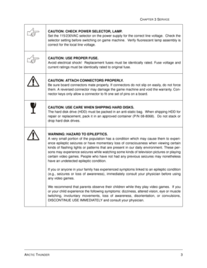 Page 47ARCTIC THUNDER3
CHAPTER 3 SERVICE
CAUTION: CHECK POWER SELECTOR, LAMP. 
Set the 115/230VAC selector on the power supply for the correct line voltage.  Check the
selector setting before switching on game machine.  Verify fluorescent lamp assembly is
correct for the local line voltage.
CAUTION: USE PROPER FUSE. 
Avoid electrical shock!  Replacement fuses must be identically rated. Fuse voltage and
current ratings must be identically rated to original fuse.
CAUTION: ATTACH CONNECTORS PROPERLY. 
Be sure...